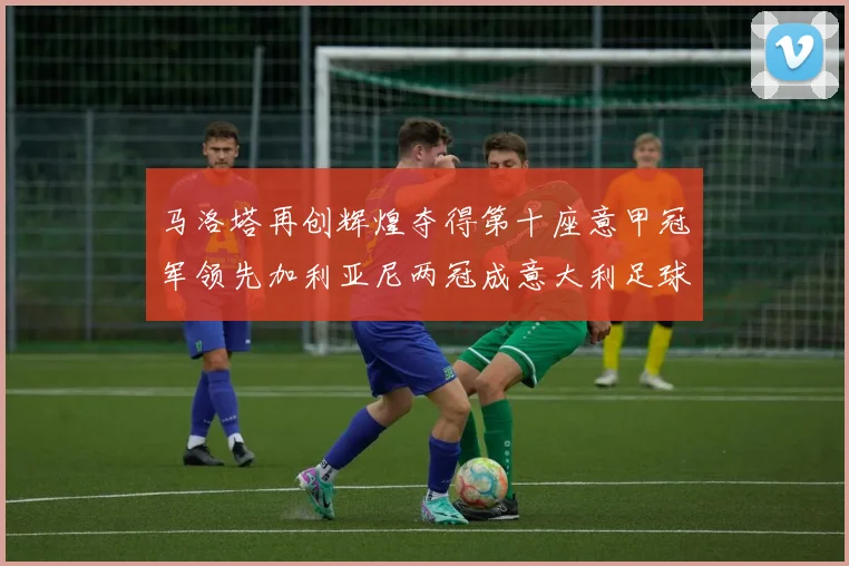 马洛塔再创辉煌夺得第十座意甲冠军领先加利亚尼两冠成意大利足球传奇