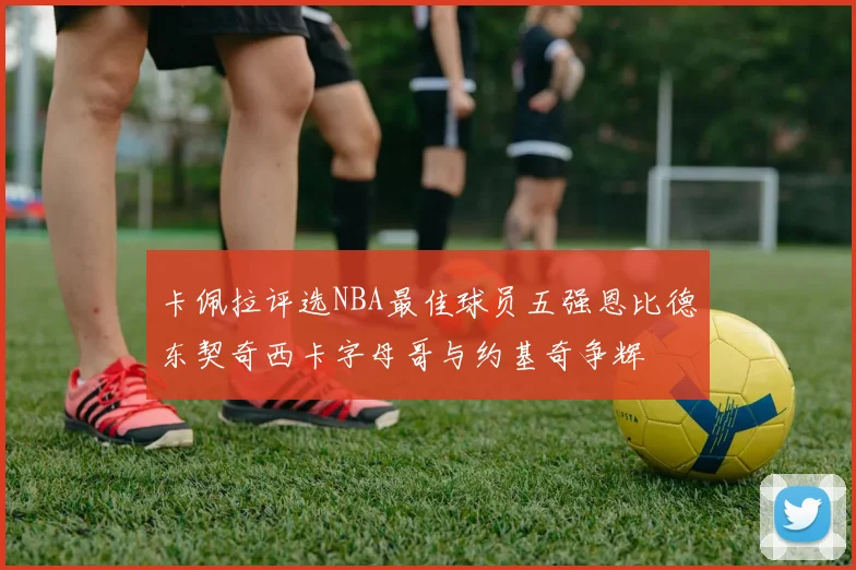 卡佩拉评选NBA最佳球员五强恩比德东契奇西卡字母哥与约基奇争辉