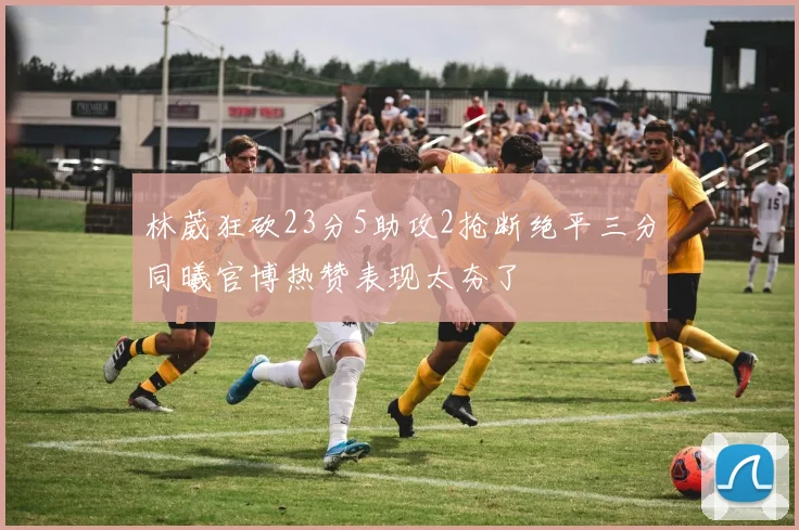 林葳狂砍23分5助攻2抢断绝平三分同曦官博热赞表现太夯了