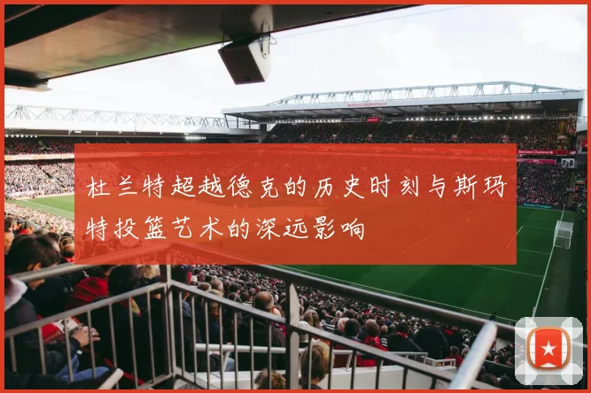 杜兰特超越德克的历史时刻与斯玛特投篮艺术的深远影响