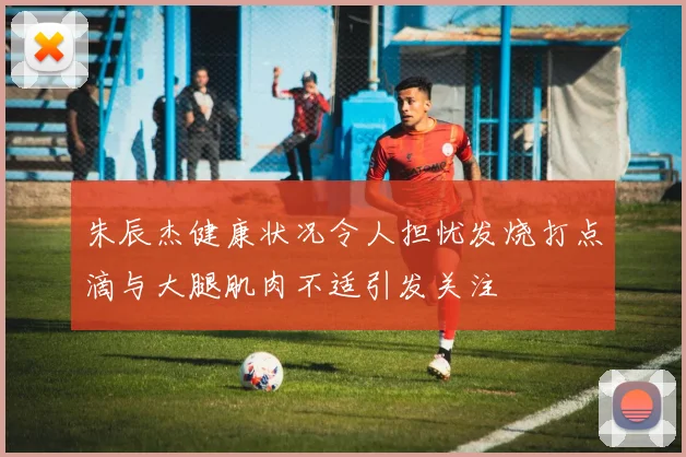 朱辰杰健康状况令人担忧发烧打点滴与大腿肌肉不适引发关注