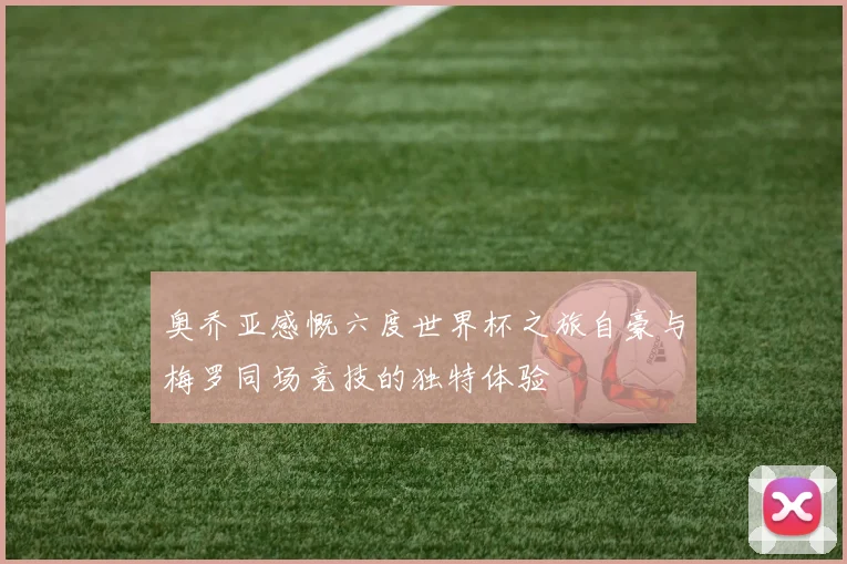 奥乔亚感慨六度世界杯之旅自豪与梅罗同场竞技的独特体验