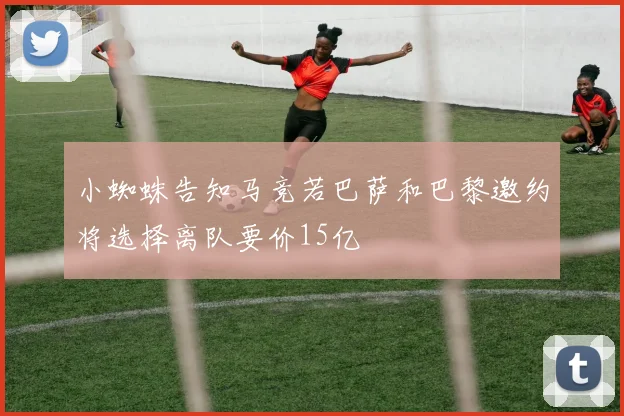 小蜘蛛告知马竞若巴萨和巴黎邀约将选择离队要价15亿