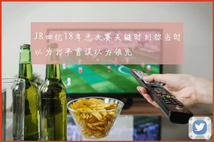 JR回忆18年总决赛关键时刻称当时以为打平曾误以为领先
