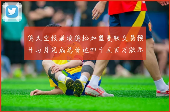 德天空报道埃德松加盟曼联交易预计七月完成总价达四千五百万欧元