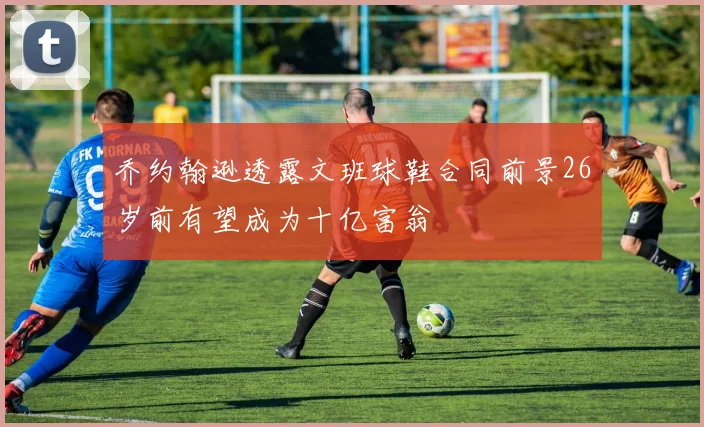 乔约翰逊透露文班球鞋合同前景26岁前有望成为十亿富翁