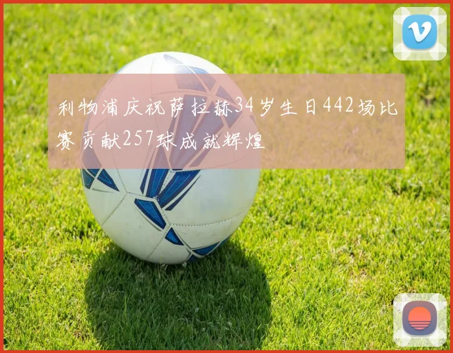 利物浦庆祝萨拉赫34岁生日442场比赛贡献257球成就辉煌