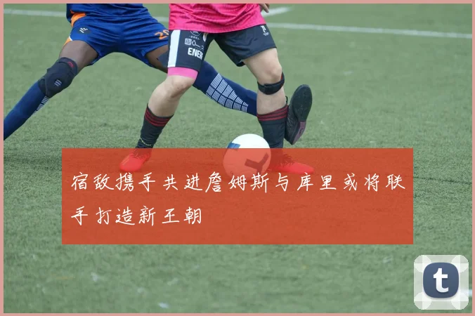 宿敌携手共进詹姆斯与库里或将联手打造新王朝