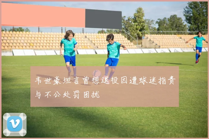 韦世豪坦言曾想退役因遭球迷指责与不公处罚困扰