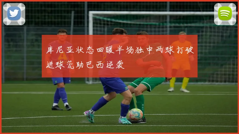 库尼亚状态回暖半场独中两球打破进球荒助巴西逆袭