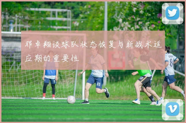 邓卓翔谈球队状态恢复与新战术适应期的重要性