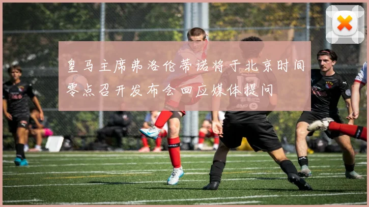 皇马主席弗洛伦蒂诺将于北京时间零点召开发布会回应媒体提问