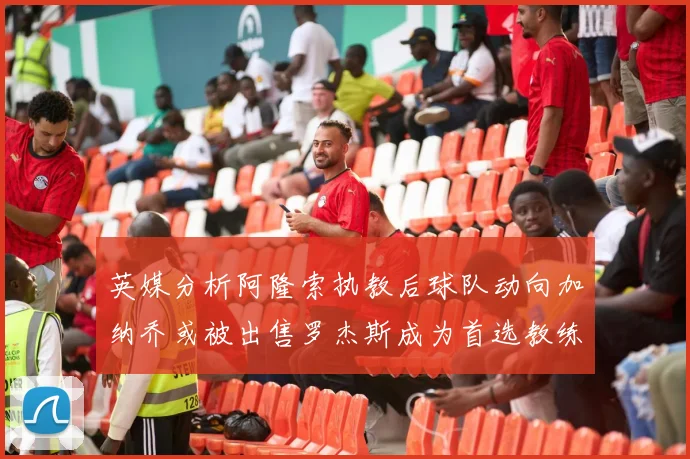 英媒分析阿隆索执教后球队动向加纳乔或被出售罗杰斯成为首选教练
