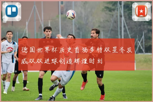 德国世界杯历史首场多特双星齐发威双双进球创造辉煌时刻