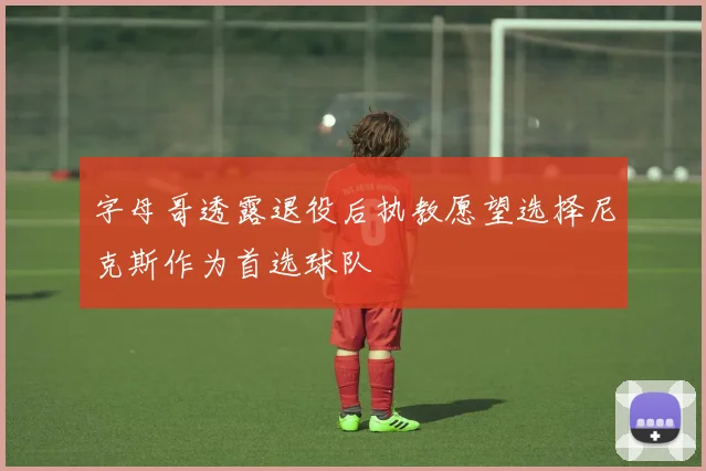 字母哥透露退役后执教愿望选择尼克斯作为首选球队