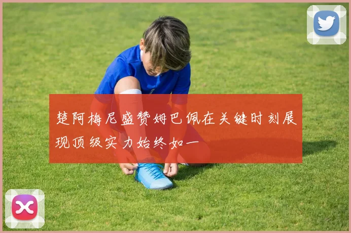 楚阿梅尼盛赞姆巴佩在关键时刻展现顶级实力始终如一