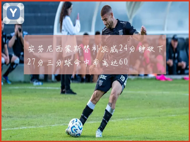 安芬尼西蒙斯替补发威24分钟砍下27分三分球命中率高达60