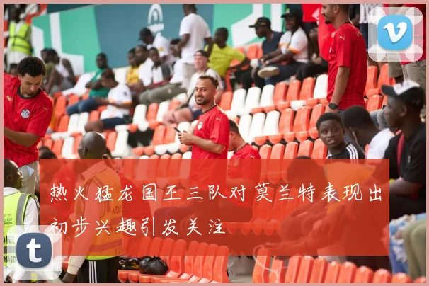 热火猛龙国王三队对莫兰特表现出初步兴趣引发关注