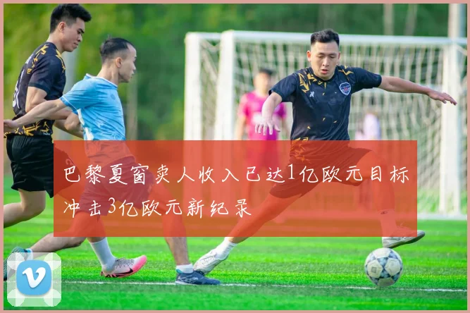 巴黎夏窗卖人收入已达1亿欧元目标冲击3亿欧元新纪录