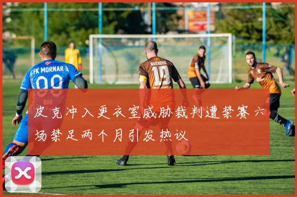 皮克冲入更衣室威胁裁判遭禁赛六场禁足两个月引发热议