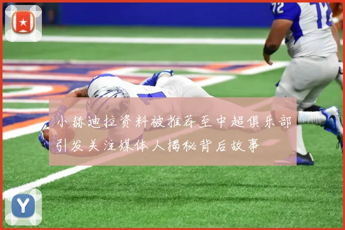 小赫迪拉资料被推荐至中超俱乐部引发关注媒体人揭秘背后故事