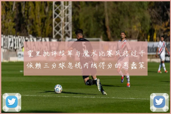 霍里批评绿军与魔术比赛风格过于依赖三分球忽视内线得分的愚蠢策略