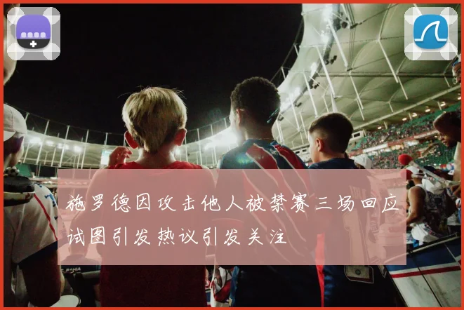 施罗德因攻击他人被禁赛三场回应试图引发热议引发关注