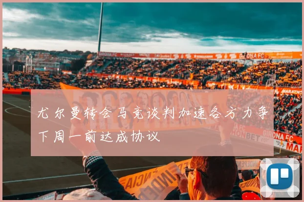 尤尔曼转会马竞谈判加速各方力争下周一前达成协议