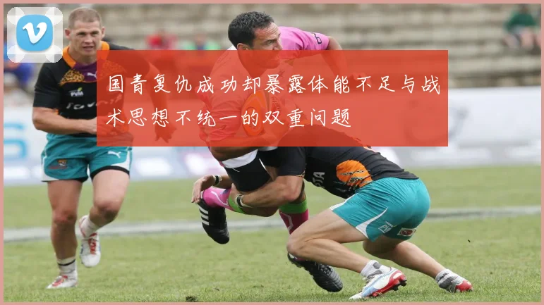 国青复仇成功却暴露体能不足与战术思想不统一的双重问题