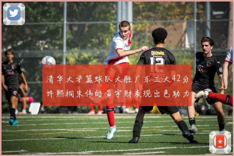清华大学篮球队大胜广东工大42分许熙桐朱伟皓黄宇财表现出色助力胜利