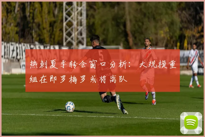 热刺夏季转会窗口分析：大规模重组在即罗梅罗或将离队