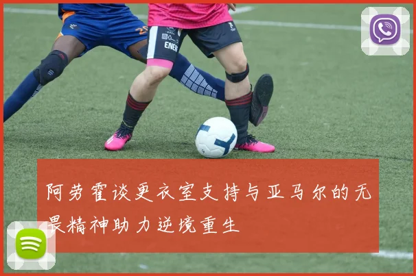 阿劳霍谈更衣室支持与亚马尔的无畏精神助力逆境重生