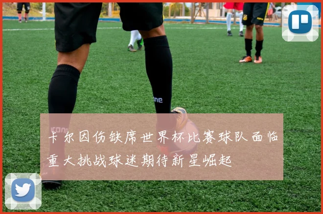 卡尔因伤缺席世界杯比赛球队面临重大挑战球迷期待新星崛起