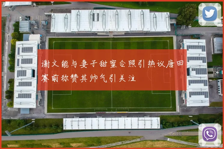谢文能与妻子甜蜜合照引热议唐田赛前称赞其帅气引关注