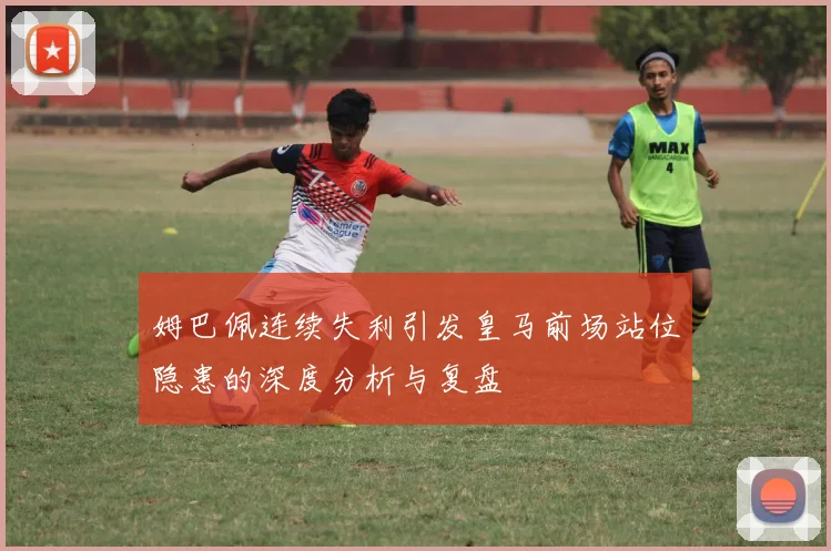 姆巴佩连续失利引发皇马前场站位隐患的深度分析与复盘